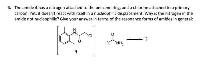 4. The amide 4 has a nitrogen attached to the benzene ring, and a chlorine attached to a primary
carbon. Yet, it doesn't react with itself in a nucleophilic displacement. Why is the nitrogen in the
amide not nucleophilic? Give your answer in terms of the resonance forms of amides in general:
?
RT
`NH2
