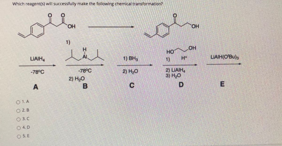 Which reagent(s) will successfully make the following chemical transformation?
HO.
HO.
1)
人人
H.
Al
HO
LIAIH,
1) BH3
1)
LIAIH(O'Bu)a
2) LIAIH,
3) НО
-78°C
-78°C
2) H20
2) Hо
E
O1.A
O 2. B
O 3. C
O 4. D
O 5. E
A.
