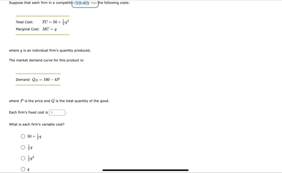 Suppose that each firm in a competitive industry has the following costs:
Total Cost:
Marginal Cost: MC = q
where q is an individual firm's quantity produced.
TC = 50+ 1/2q²
The market demand curve for this product is:
Demand QD 160 - 4P
=
where P is the price and is the total quantity of the good.
Each firm's fixed cost is $
What is each firm's variable cost?
50+ 1/29
1/79
1/79²
q