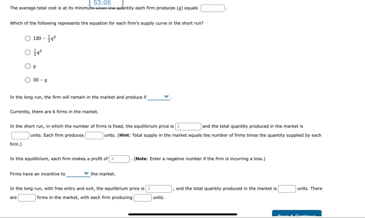 53:06
The average total cost is at its minimum when the quantity each firm produces (q) equals
Which of the following represents the equation for each firm's supply curve in the short run?
120 - 19²
01/19²2
firm.)
q
In the long run, the firm will remain in the market and produce if
50-9
Currently, there are 6 firms in the market.
In the short run, in which the number of firms is fixed, the equilibrium price is $
and the total quantity produced in the market is
units. Each firm produces
units. (Hint: Total supply in the market equals the number of firms times the quantity supplied by each
are
In this equilibrium, each firm makes a profit of $
Firms have an incentive to
the market.
(Note: Enter a negative number if the firm is incurring a loss.)
In the long run, with free entry and exit, the equilibrium price is $
firms in the market, with each firm producing
units.
and the total quantity produced in the market is
units. There
Save Continue