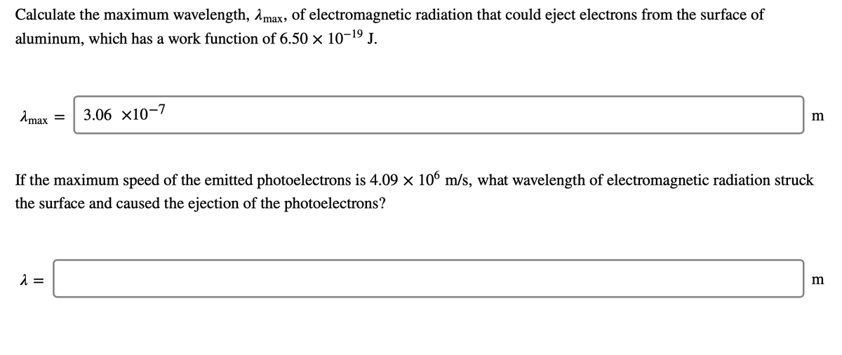 Calculate the maximum wavelength, Amax, of electromagnetic radiation that could eject electrons from the surface of
aluminum, which has a work function of 6.50 × 10-19 J.
Amax
3.06 x10-7
If the maximum speed of the emitted photoelectrons is 4.09 x 10º m/s, what wavelength of electromagnetic radiation struck
the surface and caused the ejection of the photoelectrons?
=
