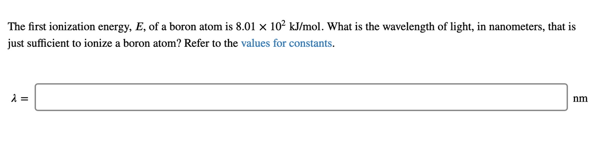 The first ionization energy, E, of a boron atom is 8.01 × 102 kJ/mol. What is the wavelength of light, in nanometers, that is
just sufficient to ionize a boron atom? Refer to the values for constants.
1 =
nm
