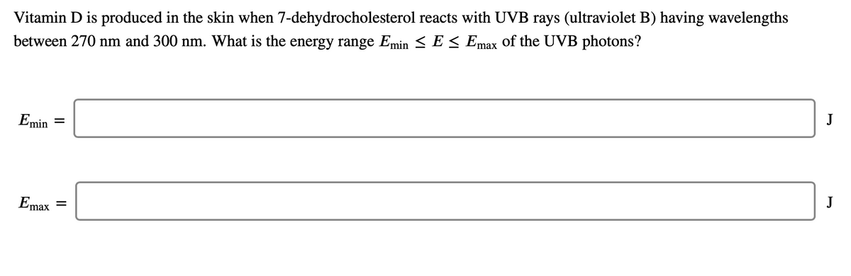 Vitamin D is produced in the skin when 7-dehydrocholesterol reacts with UVB rays (ultraviolet B) having wavelengths
between 270 nm and 300 nm. What is the energy range Emin < E < Emax of the UVB photons?
J
Emin
%3D
J
Emax
