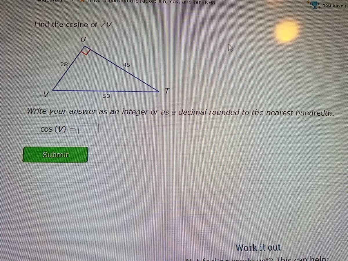 Tumetric ratios: sin,HCoS, andtan NHS
b You have pi
Find the cosine of V.
28
45
53
Write your answer as an integer or as a decinmal rounded to the nearest hundredth.
Cos (V) =
Submit
Work it out
yot? This can heln:
ト
