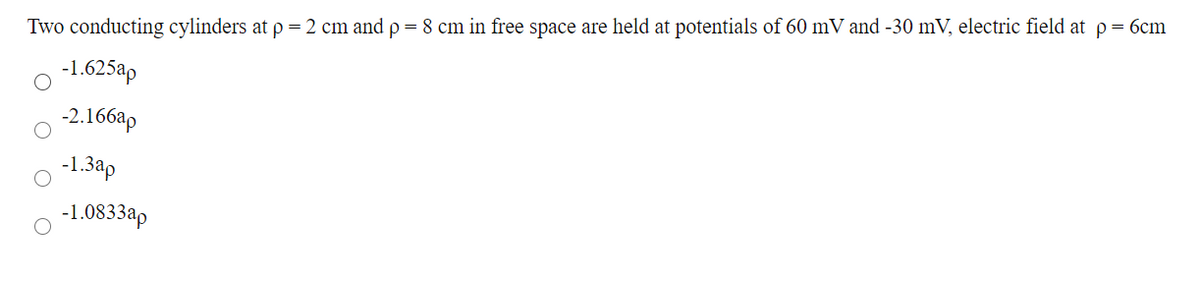 Two conducting cylinders at p = 2 cm and p = 8 cm in free space are held at potentials of 60 mV and -30 mV, electric field at p= 6cm
-1.625ap
-2.166ap
-1.3ap
-1.0833ap
