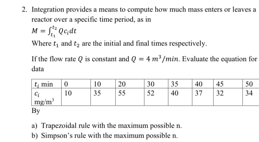 2. Integration provides a means to compute how much mass enters or leaves a
reactor over a specific time period, as in
M = S? Qc;dt
Where t, and t, are the initial and final times respectively.
If the flow rate Q is constant and Q = 4 m³ /min. Evaluate the equation for
data
t; min
10
20
30
35
40
45
50
Ci
10
35
55
52
40
37
32
34
mg/m³
Вy
a) Trapezoidal rule with the maximum possible n.
b) Simpson's rule with the maximum possible n.
