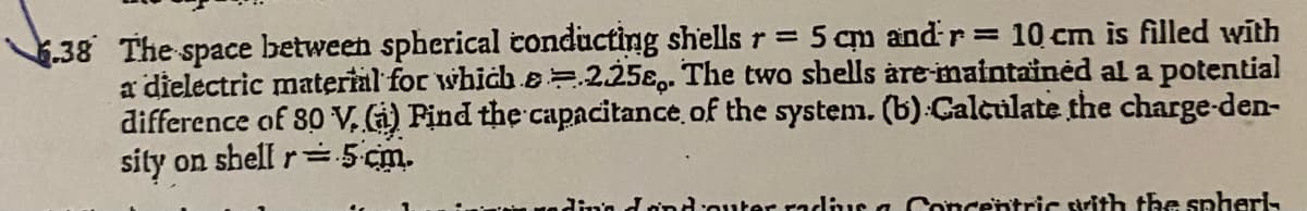 .38 The space between spherical conducting shells r = 5 cm and r 10 cm is filled with
a dielectric material for which B=.225€,. The two shells àre-maintainėd al a potential
difference of 80 V. G) Find the capacitance of the system. (b) Calculate the charge-den-
sity on shell r=.5 cm.
ding dond'outer radlus a Concentric srith the spheri-
