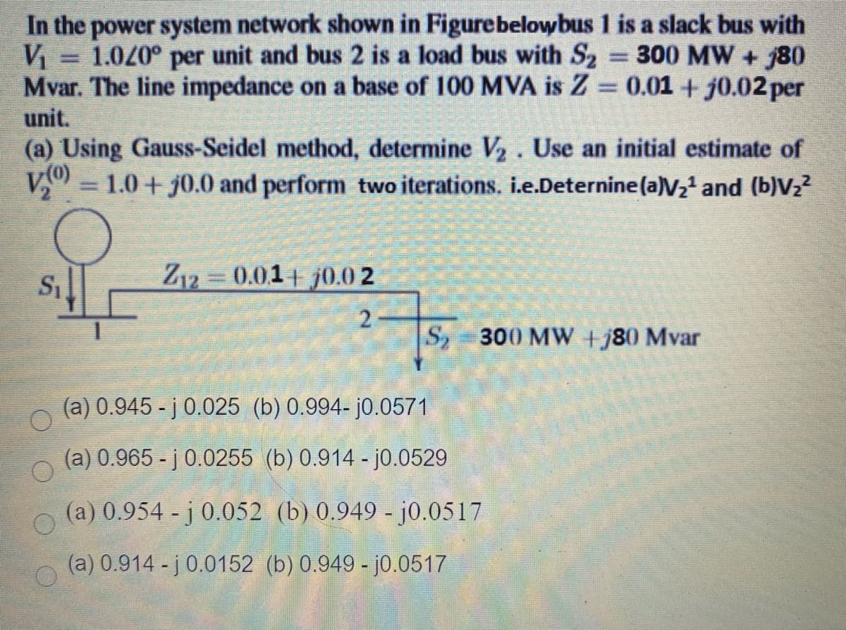 In the power system network shown in Figurebelowbus 1 is a slack bus with
1.0/0° per unit and bus 2 is a load bus with S2 = 300 MW + 80
Mvar. The line impedance on a base of 100 MVA is Z 0.01 + j0.02per
unit.
(a) Using Gauss-Seidel method, determine V,. Use an initial estimate of
V(0)
V = 1.0 + j0.0 and perform two iterations. i.e.Deternine(a)V2 and (b)V,?
Z12 0.01+ j0.0 2
2.
S 300 MW +j80 Mvar
(a) 0.945 - j 0.025 (b) 0.994- j0.0571
(a) 0.965 - j 0.0255 (b) 0.914 - j0.0529
(a) 0.954 - j 0.052 (b) 0.949 - j0.0517
(a) 0.914 - j 0.0152 (b) 0.949 - j0.0517
