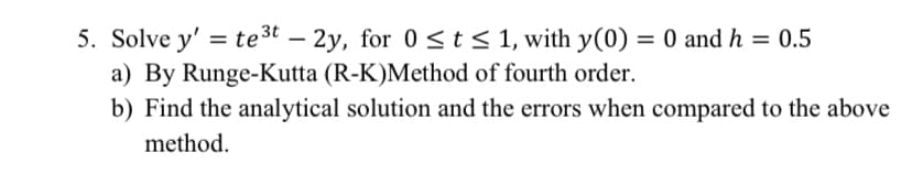 5. Solve y' = te3t – 2y, for 0<t< 1, with y(0) = 0 and h = 0.5
a) By Runge-Kutta (R-K)Method of fourth order.
b) Find the analytical solution and the errors when compared to the above
method.
