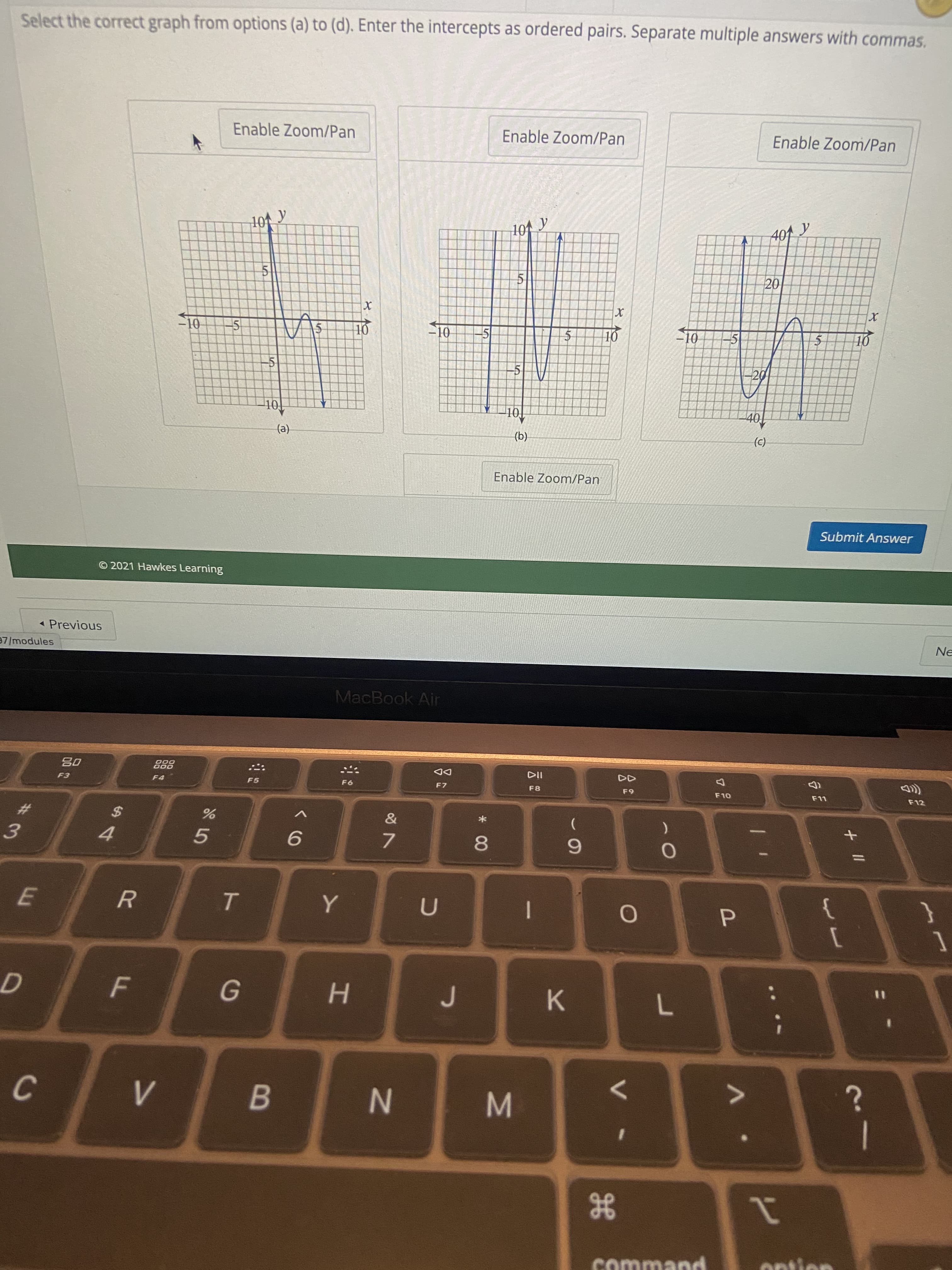 * 00
IN
F.
Select the correct graph from options (a) to (d). Enter the intercepts as ordered pairs. Separate multiple answers with commas.
Enable Zoom/Pan
Enable Zoom/Pan
Enable Zoom/Pan
101 y
-10
5
10
5
-5
to
(e)
(b.
(2)
Enable Zoom/Pan
© 2021 Hawkes Learning
Submit Answer
- Previous
37/modules
Ne
MacBook Air
08
F3
000
DD
F7
F5
93
F8
23
2$
OL
3.
F12
4.
7.
R.
P.
1
6.
K
H.
%3D
7.
C.
B
|
21
comman

