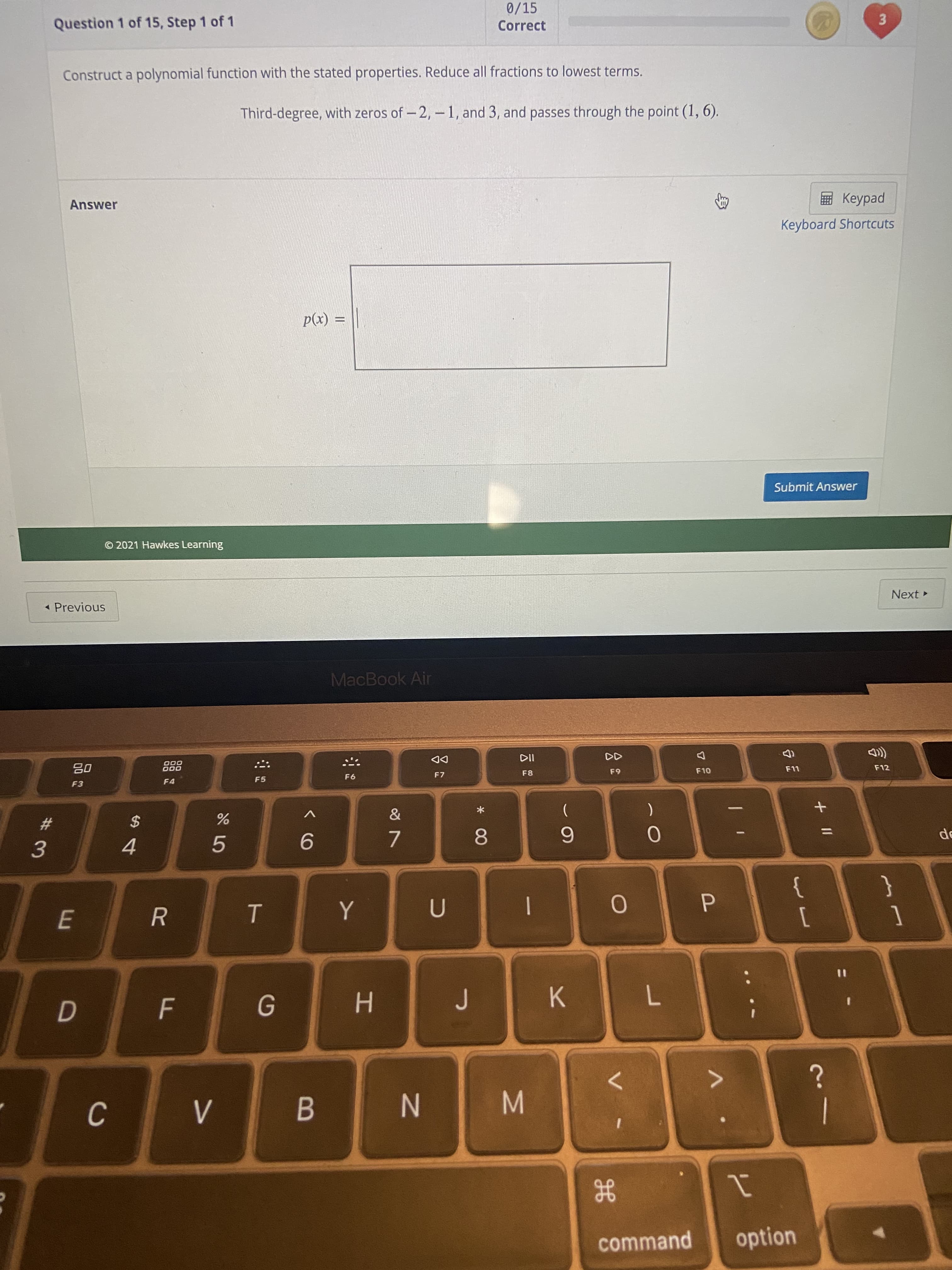 3.
2'
|
云
* 00
N
B
F.
C.
%#3
0/15
Correct
Question 1 of 15, Step 1 of 1
Construct a polynomial function with the stated properties. Reduce all fractions to lowest terms.
Third-degree, with zeros of - 2, -1, and 3, and passes through the point (1, 6).
ped
Keyboard Shortcuts
Answer
(x)d
Submit Answer
© 2021 Hawkes Learning
Next
« Previous
MacBook Air
F12
DD
F7
F8
65
000
000
F5
08
F4
*
%23
$
}
1
{
[
4.
5.
P.
%3D
K.
H.
<>
option
command
