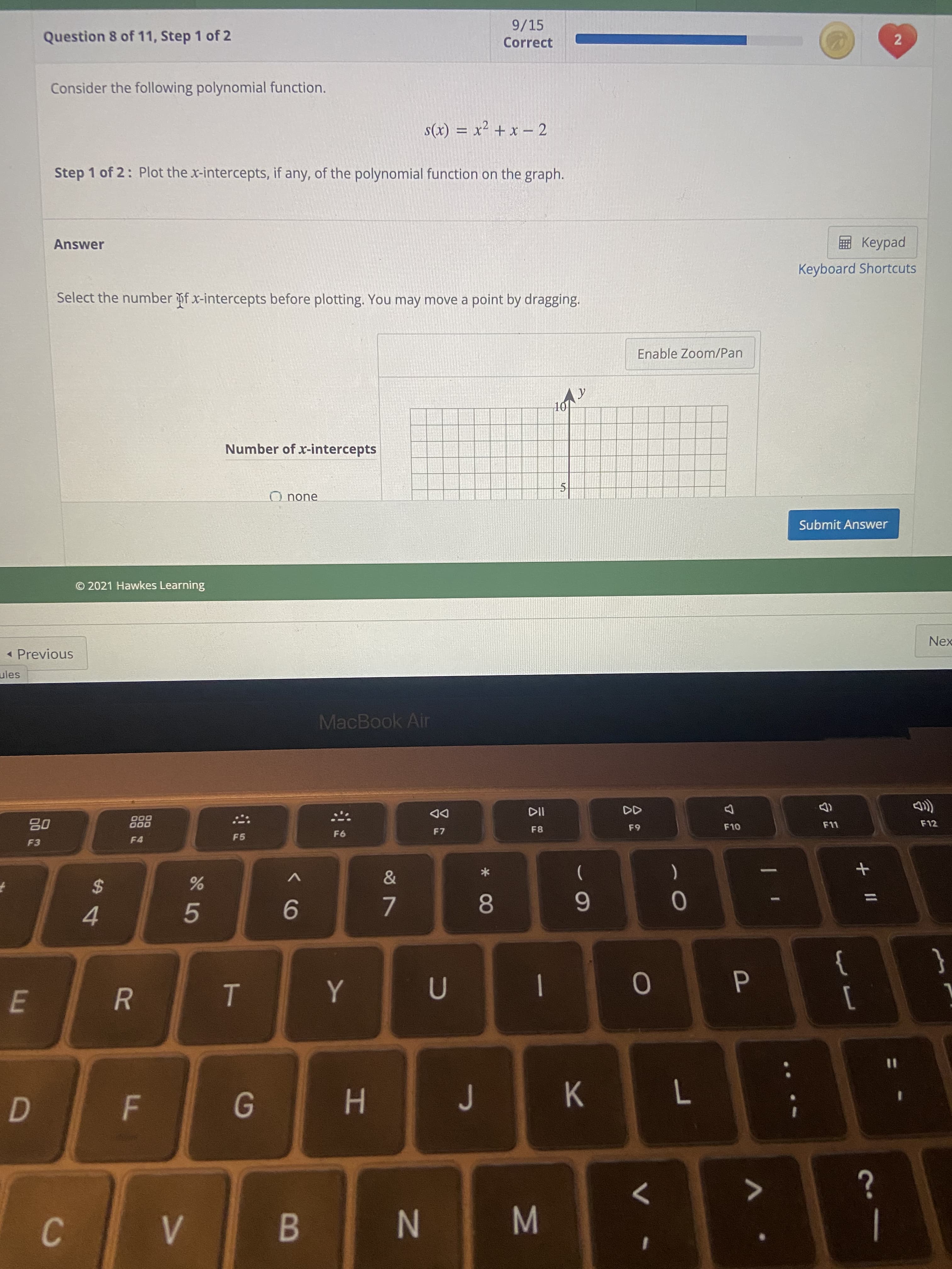 * 00
IN
F.
R
9/15
Question 8 of 11, Step 1 of 2
Correct
Consider the following polynomial function.
7 - x + zX = (x)S
Step 1 of 2: Plot the x-intercepts, if any, of the polynomial function on the graph.
ped
Keyboard Shortcuts
Answer
Select the number f x-intercepts before plotting. You may move a point by dragging.
Enable Zoom/Pan
101
Number of x-intercepts
O none
Submit Answer
© 2021 Hawkes Learning
Nex
< Previous
ules
MacBook Air
DD
F7
000
000
F12
8-
63
F4
F5
F3
V
(
%3D
6
5.
9.
4.
}
]
|
%3D
H.
>
C.
B.
