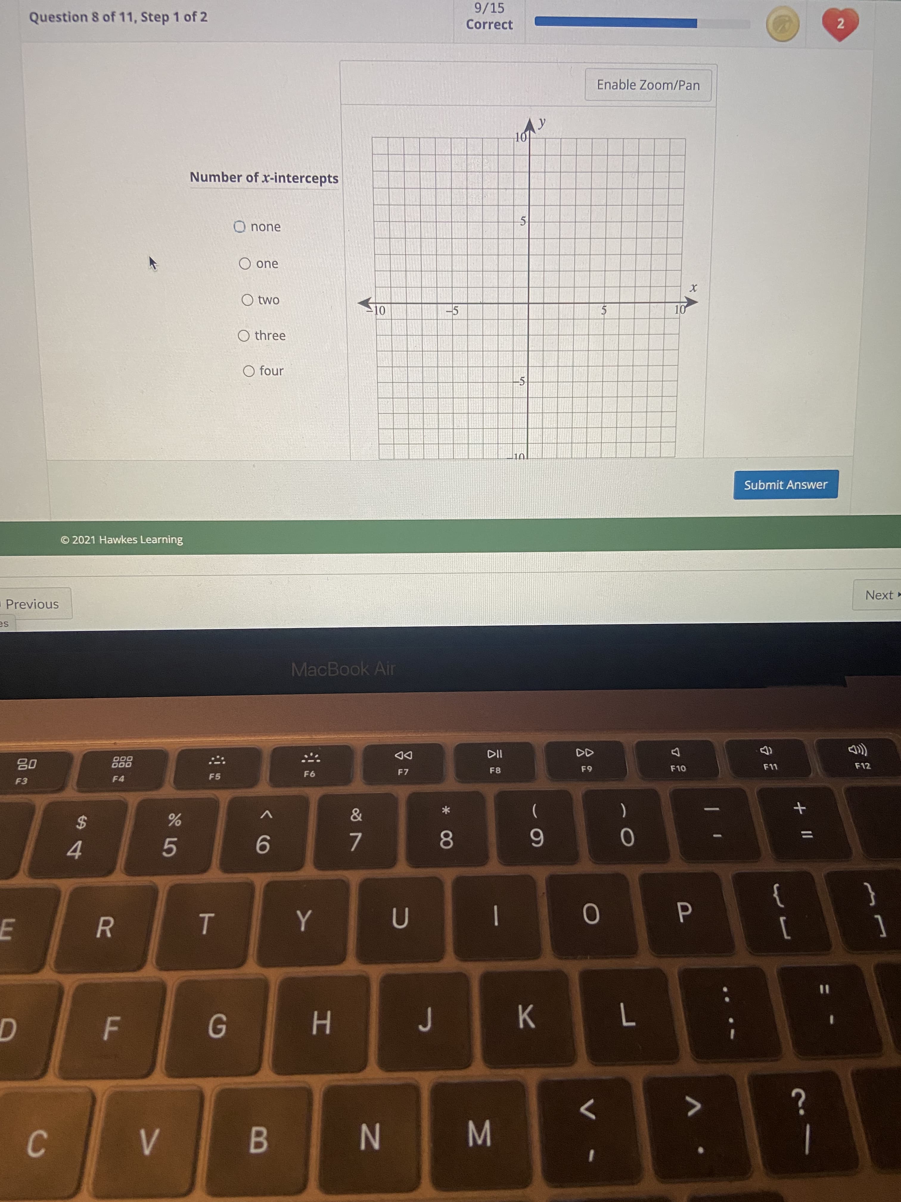 2)
+ II
K<
* CO
N
HI
B
5
R
9/15
Correct
Question 8 of 11, Step 1 of 2
Enable Zoom/Pan
101
Number of x-intercepts
O none
O one
O two
-5
10
O three
O four
5
Submit Answer
© 2021 Hawkes Learning
Next -
Previous
sa
MacBook Air
DD
F7
F12
000
000
F8
OLJ
F5
F4
F3
*
(
9.
4.
}
{
|
0
%3D
7.
6.
>
C
