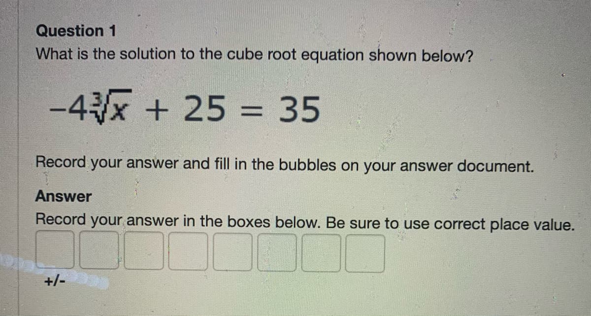 Question 1
What is the solution to the cube root equation shown below?
-4x + 25 = 35
%3D
Record your answer and fill in the bubbles on your answer document.
Answer
Record your answer in the boxes below. Be sure to use correct place value.
+/-
