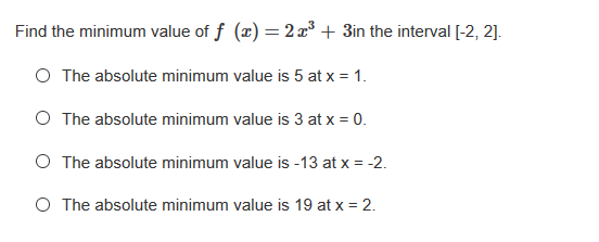 Find the minimum value of f (x) =2x° + 3in the interval [-2, 2].
O The absolute minimum value is 5 at x = 1.
O The absolute minimum value is 3 at x = 0.
O The absolute minimum value is -13 at x = -2.
O The absolute minimum value is 19 at x = 2.
