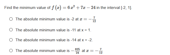 Find the minimum value of f (x) = 6 x² + 7x – 24 in the interval [-2, 1].
O The absolute minimum value is -2 at z :
-
12
O The absolute minimum value is -11 at x = 1.
O The absolute minimum value is -14 at x = -2.
O The absolute minimum value is
625
7
at z=
24
12
