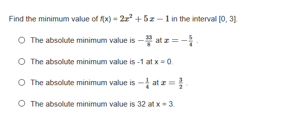 Find the minimum value of f(x) = 2x? + 5 x – 1 in the interval [0, 3].
O The absolute minimum value is – * at z = -.
O The absolute minimum value is -1 at x = 0.
O The absolute minimum value is - at a =
O The absolute minimum value is 32 at x = 3.
