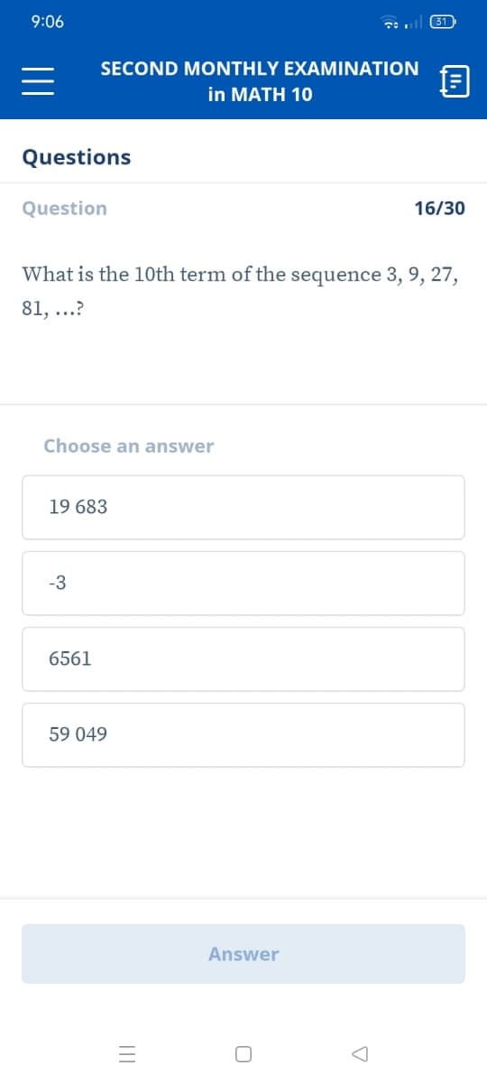 9:06
31
SECOND MONTHLY EXAMINATION
in MATH 10
Questions
Question
16/30
What is the 10th term of the sequence 3, 9, 27,
81, ...?
Choose an answer
19 683
-3
6561
59 049
Answer
