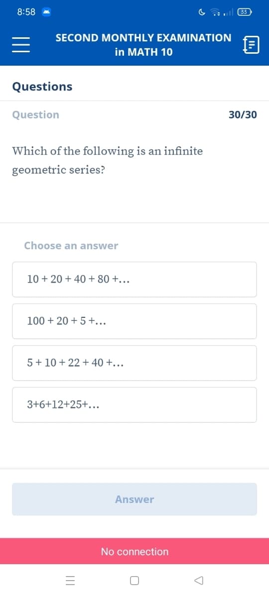 8:58
33
SECOND MONTHLY EXAMINATION
in MATH 10
Questions
Question
30/30
Which of the following is an infinite
geometric series?
Choose an answer
10 + 20 + 40 + 80 +...
100 + 20 + 5+...
5 + 10 + 22 + 40 +..
3+6+12+25+...
Answer
No connection
