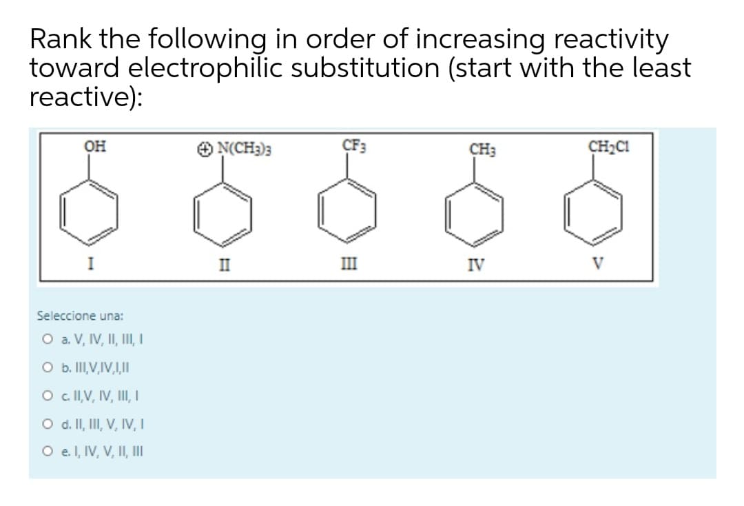 Rank the following in order of increasing reactivity
toward electrophilic substitution (start with the least
reactive):
он
N(CH3)3
CF3
CH3
CH2CI
I
II
III
IV
V
Seleccione una:
O a. V, IV, II, III,
O b. II,V,IV,,II
O cllV, IV, III, I
O d. II, II, V, IV, I
O e l, IV, V, II, II
