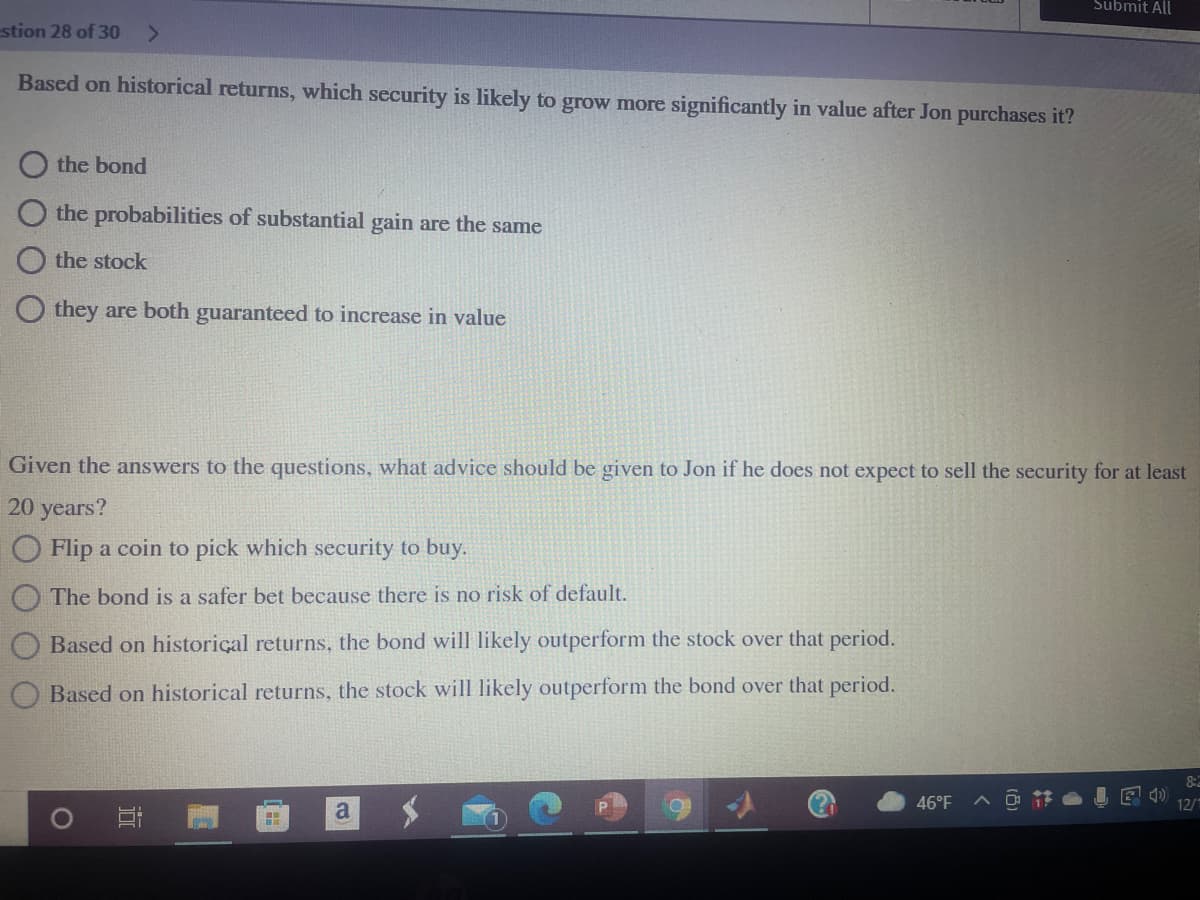 Submit All
stion 28 of 30
Based on historical returns, which security is likely to grow more significantly in value after Jon purchases it?
O the bond
the probabilities of substantial gain are the same
O the stock
O they are both guaranteed to increase in value
Given the answers to the questions, what advice should be given to Jon if he does not expect to sell the security for at least
20 years?
Flip a coin to pick which security to buy.
The bond is a safer bet because there is no risk of default.
Based on historical returns, the bond will likely outperform the stock over that period.
Based on historical returns, the stock will likely outperform the bond over that period.
46°F
へ
12/1
