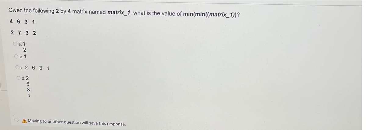 Given the following 2 by 4 matrix named matrix_1, what is the value of min(min((matrix_1))?
4 6 3 1
2 7 3 2
O a. 1
2
O b. 1
Oc.2 6 3 1
O d.2
6
3
1
A Moving to another question will save this response.

