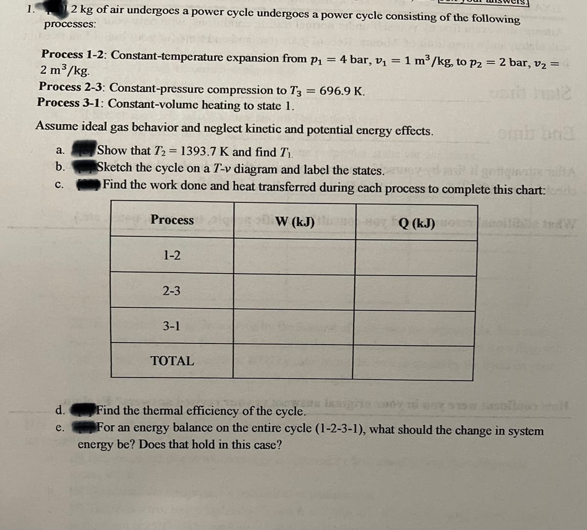 1.
2 kg of air undergoes a power cycle undergoes a power cycle consisting of the following
processes:
Process 1-2: Constant-temperature expansion from p1 =
2 m3/kg.
Process 2-3: Constant-pressure compression to T3 = 696.9 K.
Process 3-1: Constant-volume heating to state 1.
4 bar, v, = 1 m³ /kg, to p2 = 2 bar, v2 =
Assume ideal gas behavior and neglect kinetic and potential energy effects.
Show that T2= 1393.7 K and find T1.
Sketch the cycle on a T-v diagram and label the states.
Find the work done and heat transferred during each process to complete this chart: s
а.
b.
с.
Process
W (kJ)
Q (kJ)
1-2
2-3
3-1
ТОTAL
Find the thermal efficiency of the cycle.
For an energy balance on the entire cycle (1-2-3-1), what should the change in system
d.
е.
energy be? Does that hold in this case?
