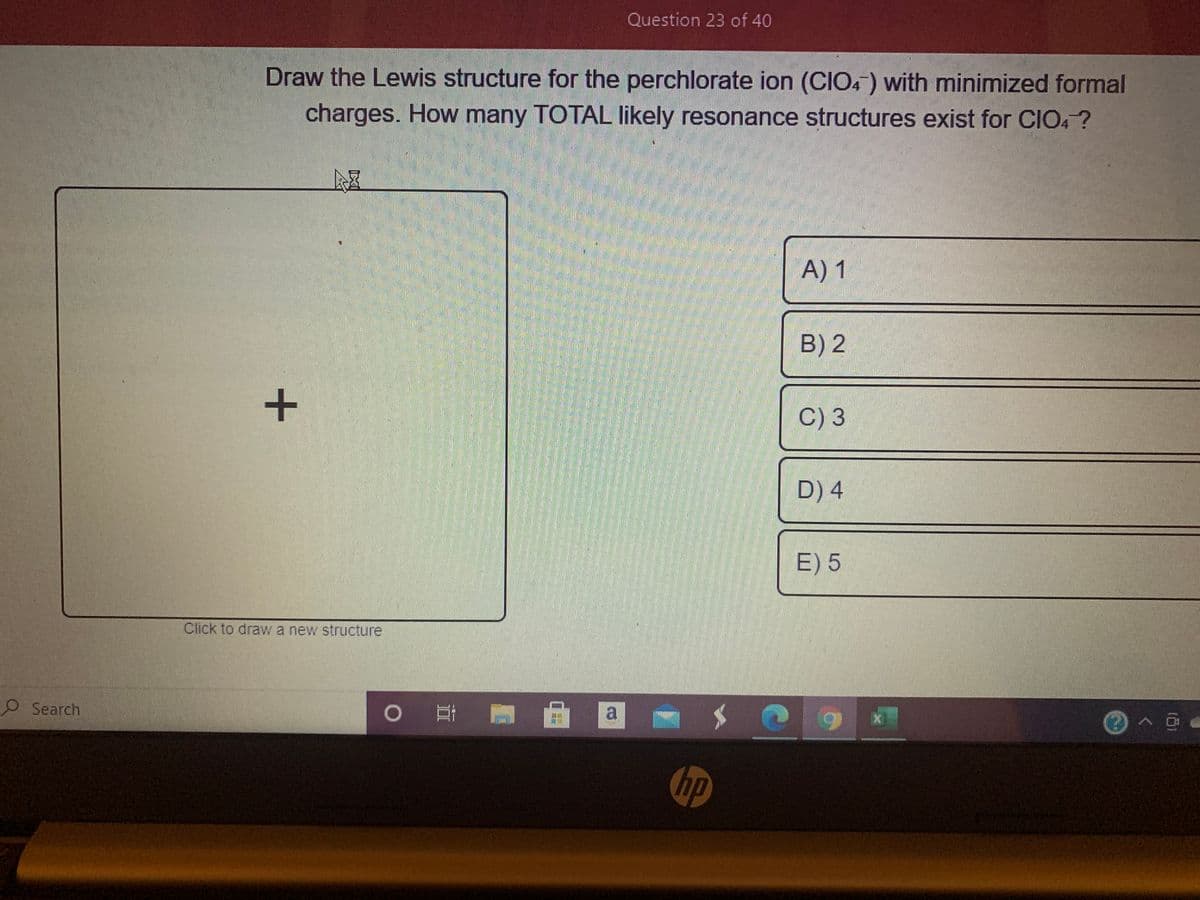 Question 23 of 40
Draw the Lewis structure for the perchlorate ion (CIO4) with minimized formal
charges. How many TOTAL likely resonance structures exist for CIO, ?
A) 1
B) 2
C) 3
D) 4
E) 5
Click to draw a new structure
O Search
O # A a
hp
