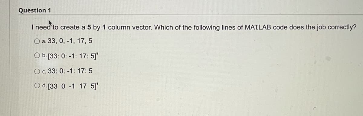 Question 1
I need to create a 5 by 1 column vector. Which of the following lines of MATLAB code does the job correctly?
O a. 33, 0, -1, 17, 5
O b.[133: 0: -1: 17: 5]'
O c. 33: 0: -1: 17: 5
O d. [33 0 -1 17 5]'
