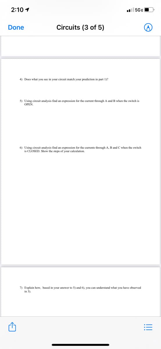 2:10 1
5GEO
Done
Circuits (3 of 5)
4) Does what you see in your circuit match your prediction in part 1)?
5) Using eircuit analysis find an expression for the current through A and B when the switch is
OPEN.
6) Using circuit analysis find an expression for the currents through A, B and C when the switch
is CLOSED. Show the steps of your calculation.
7) Explain how, based in your answer to 5) and 6), you can understand what you have observed
in 3).
!!!
