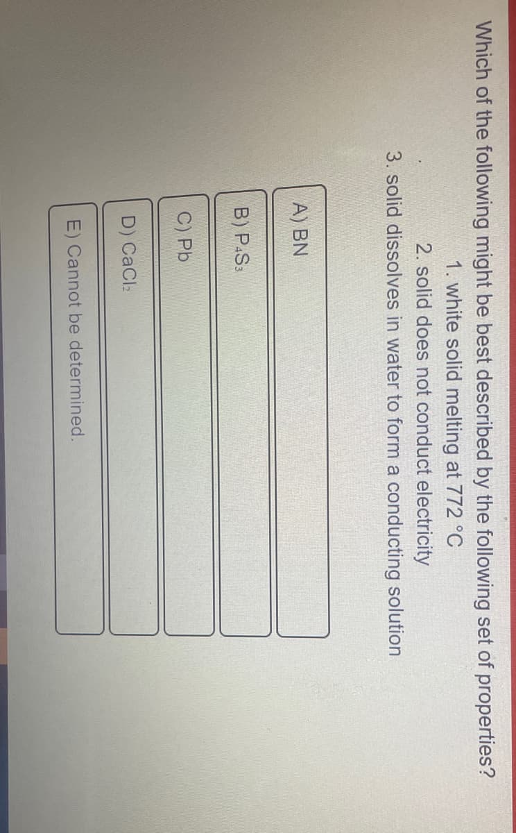 Which of the following might be best described by the following set of properties?
1. white solid melting at 772 °C
2. solid does not conduct electricity
3. solid dissolves in water to form a conducting solution
A) BN
B) P.S:
C) Pb
D) CaCl2
E) Cannot be determined.
