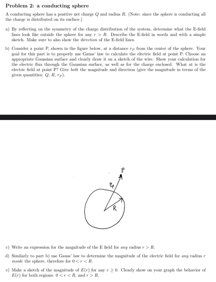 Problem 2: a conducting sphere
A conducting sphere has a positive net charge Q and radius R. (Note: since the sphere is conducting all
the charge is distributed on its surface.)
a) By reflecting on the symmetry of the charge distribution of the system, determine what the E-field
lines look like outside the sphere for any r > R. Describe the E-field in words and with a simple
sketch. Make sure to also show the direction of the E-field lines.
b) Consider a point P, shown in the figure below, at a distance rp from the center of the sphere. Your
goal for this part is to properly use Gauss' law to calculate the electric field at point P. Choose an
appropriate Gaussian surface and clearly draw it on a sketch of the wire. Show your calculation for
the electric flux through the Gaussian surface, as well as for the charge enclosed. What at is the
electric field at point P? Give both the magnitude and direction (give the magnitude in terms of the
given quantities: Q, R, rp).
c) Write an expression for the magnitude of the E field for any radius r > R.
d) Similarly to part b) use Gauss' law to determine the magnitude of the electric field for any radius r
inside the sphere, therefore for 0 <r < R.
e) Make a sketch of the magnitude of E(r) for any r > 0. Clearly show on your graph the behavior of
E(r) for both regions: 0 <r < R, and r > R.
