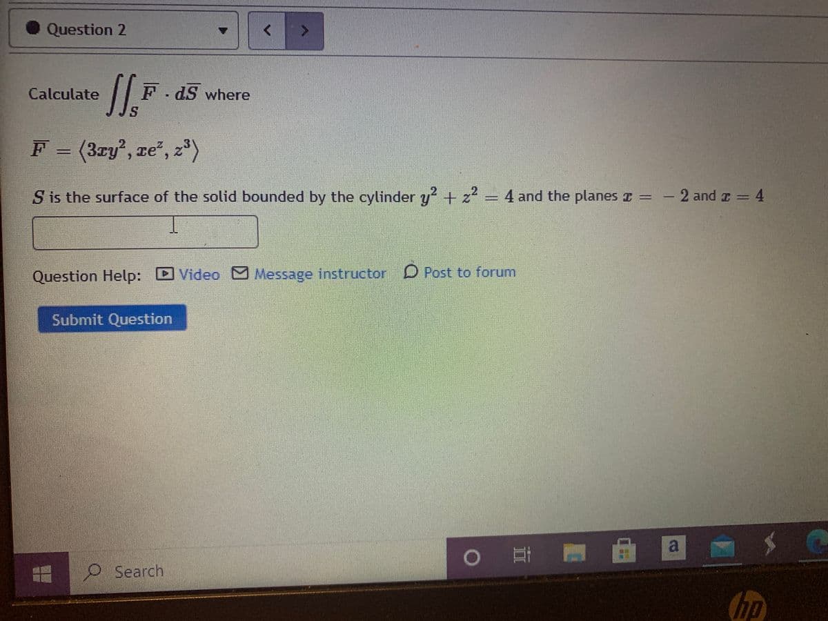 Question 2
Calculate
F dS where
S.
F = (3ry', ze", z*)
S is the surface of the solid bounded by the cylinder y + z² = 4 and the planes z = – 2 and I
= 4
Question Help: D Video Message instructor D Post to forum
Submit Question
a
O Search
hp
