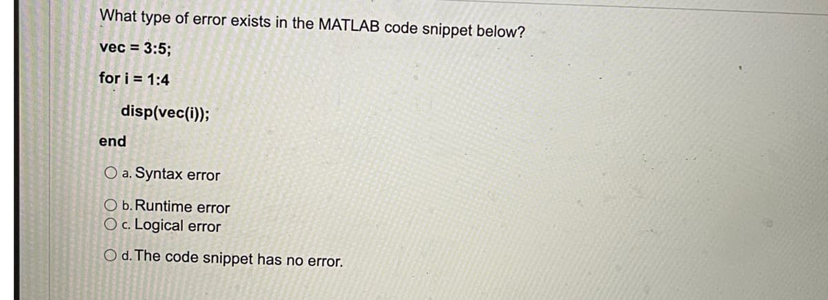 What type of error exists in the MATLAB code snippet below?
vec = 3:5;
for i = 1:4
disp(vec(i));
end
O a. Syntax error
O b. Runtime error
O c. Logical error
O d. The code snippet has no error.
