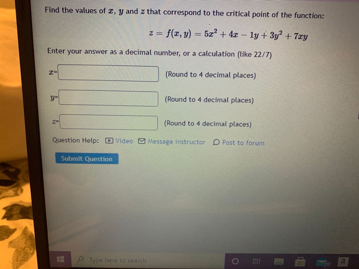 Find the values of z, y and z that correspond to the critical point of the function:
z = f(x, y) = 5x2 + 4x
ly + 3y + 7xy
Enter your answer as a decimal number, or a calculation (like 22/7)
(Round to 4 decimal places)
y=
(Round to 4 decimal places)
(Round to 4 decimal places)
Question Help: D Video O Message instructor D Post to forum
Submit Question
Type here to search
