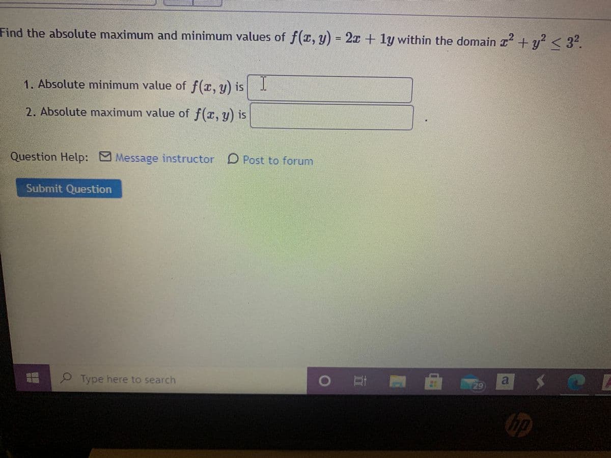 Find the absolute maximum and minimum values of f(r, y) = 2x + ly within the domain I + y<32.
1. Absolute minimum value of f(x, y) is
2. Absolute maximum value of f(z, y) is
Question Help: Message instructor D Post to forum
Submit Question
Type here to search
a
29
