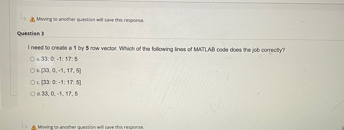 A Moving to another question will save this response.
Question 3
I need to create a 1 by 5 row vector. Which of the following lines of MATLAB code does the job correctly?
O a. 33: 0: -1: 17: 5
O b.[33, 0, -1, 17, 5]
O c. [33: 0: -1: 17: 5]
O d. 33, 0, -1, 17, 5
A Moving to another question will save this response.
