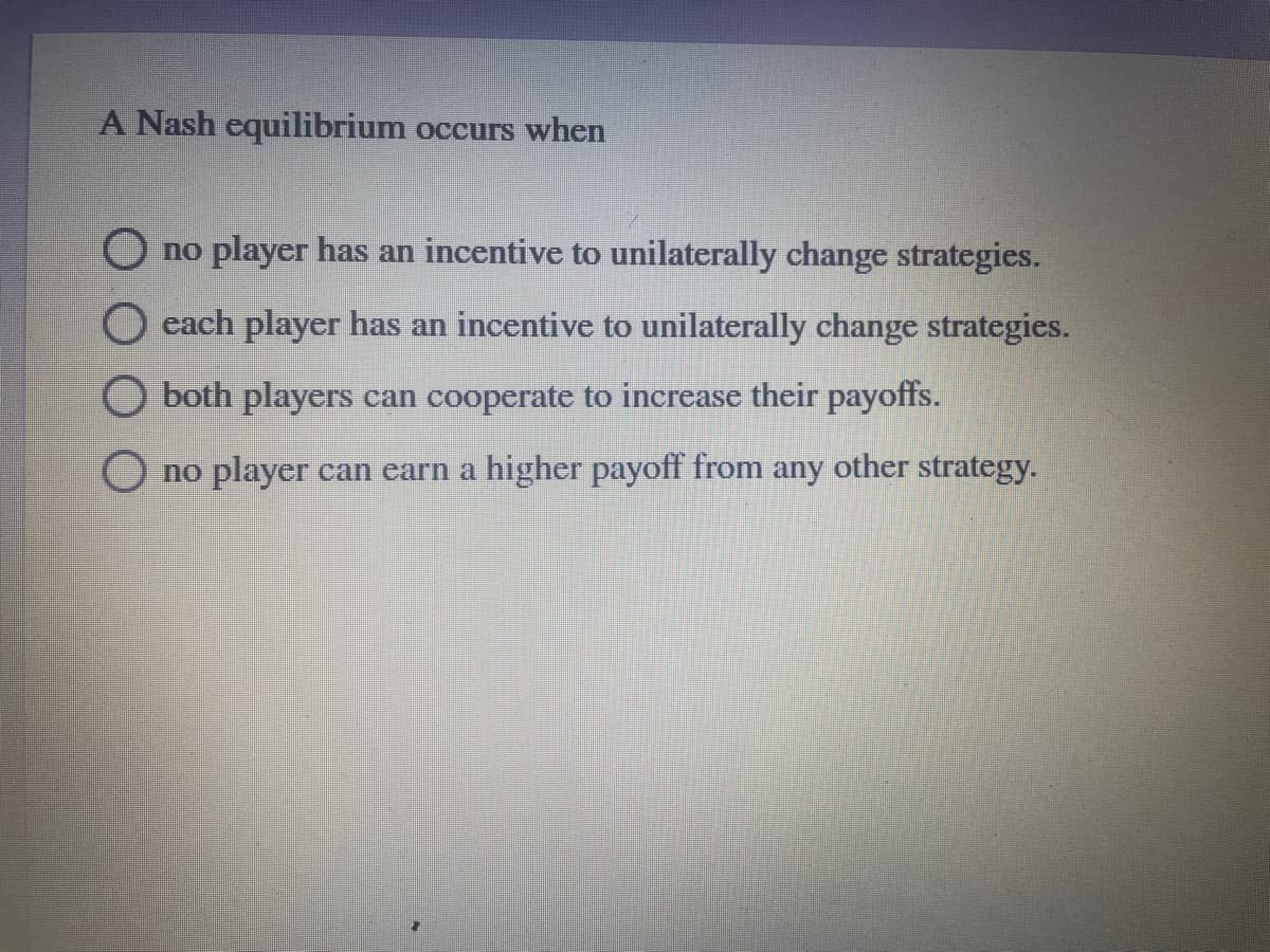 A Nash equilibrium occurs when
O no player has an incentive to unilaterally change strategies.
each player has an incentive to unilaterally change strategies.
O both players can cooperate to increase their payoffs.
O no player can earn a higher payoff from any other strategy.
