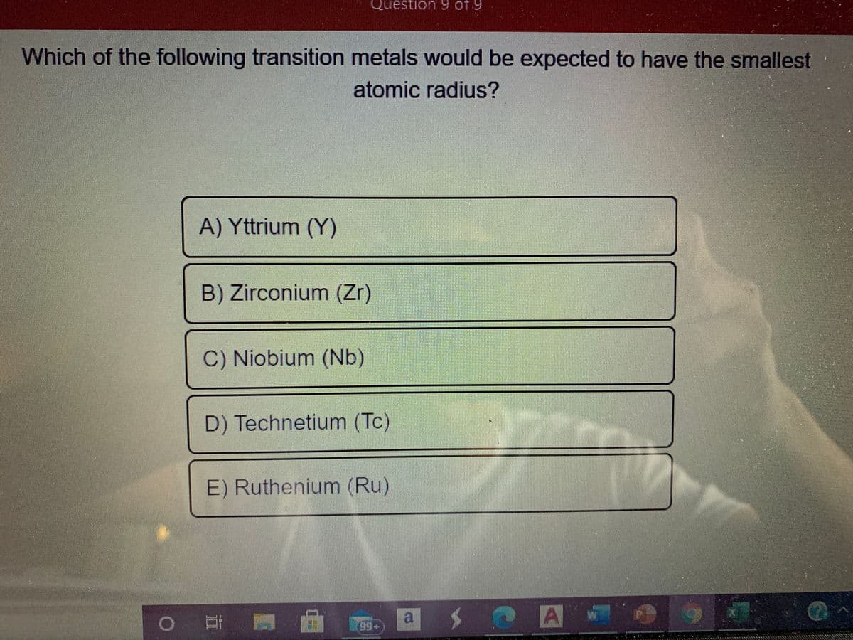 Question 9 of 9
Which of the following transition metals would be expected to have the smallest
atomic radius?
A) Yttrium (Y)
B) Zirconium (Zr)
C) Niobium (Nb)
D) Technetium (Tc)
E) Ruthenium (Ru)
a
A
