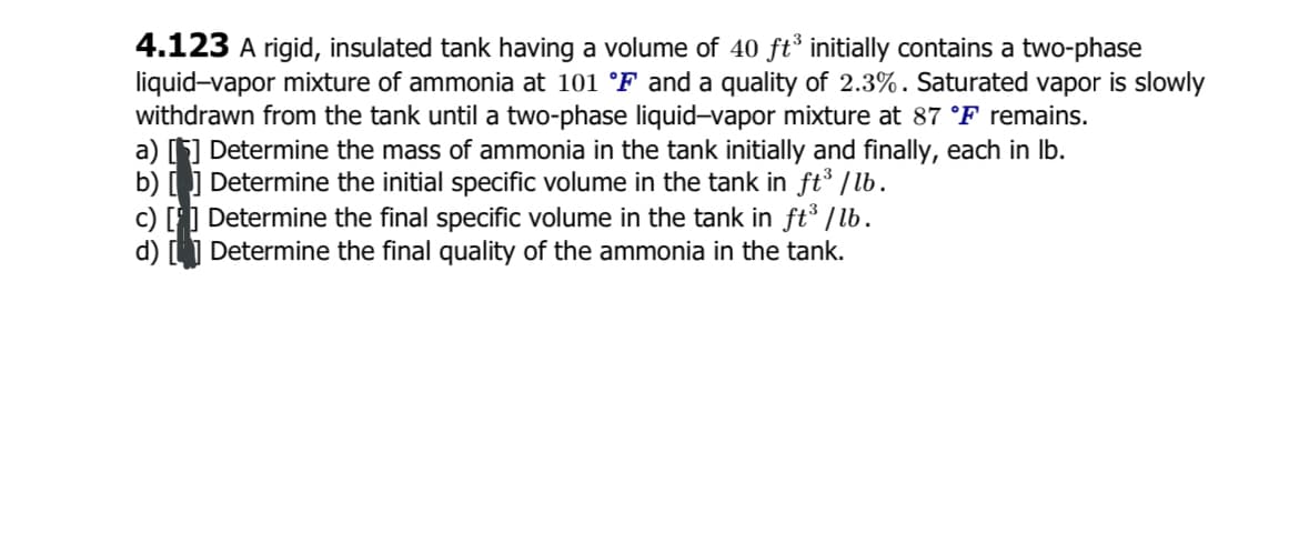 4.123 A rigid, insulated tank having a volume of 40 ft³ initially contains a two-phase
liquid-vapor mixture of ammonia at 101 °F and a quality of 2.3%. Saturated vapor is slowly
withdrawn from the tank until a two-phase liquid-vapor mixture at 87 °F remains.
a) [] Determine the mass of ammonia in the tank initially and finally, each in Ib.
b) [ ] Determine the initial specific volume in the tank in ft /b.
c) [] Determine the final specific volume in the tank in ft³ /lb.
d) L1 Determine the final quality of the ammonia in the tank.
