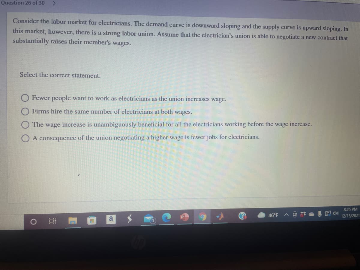 Question 26 of 30
Consider the labor market for electricians. The demand curve is downward sloping and the supply curve is upward sloping. In
this market, however, there is a strong labor union. Assume that the electrician's union is able to negotiate a new contract that
substantially raises their member's wages.
Select the correct statement.
Fewer people want to work as electricians as the union increases wage.
Firms hire the same number of electricians at both wages.
The wage increase is unambiguously beneficial for all the electricians working before the wage increase.
O A consequer
of the union negotiating a higher wage is fewer jobs for electricians.
8:25 PM
46°F
12/15/2021
a
