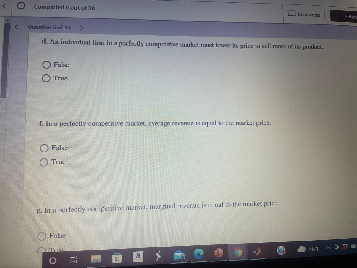 Completed 0 out of 30
Resources
Subm
Question 6 of 30
d. An individual firm in a perfectly competitive market must lower its price to sell more of its product.
False
O True
f. In a perfectly competitive market, average revenue is equal to the market price.
False
True
e. In a perfectly competitive market, marginal revenue is equal to the market price.
O False
True
46°F
近
