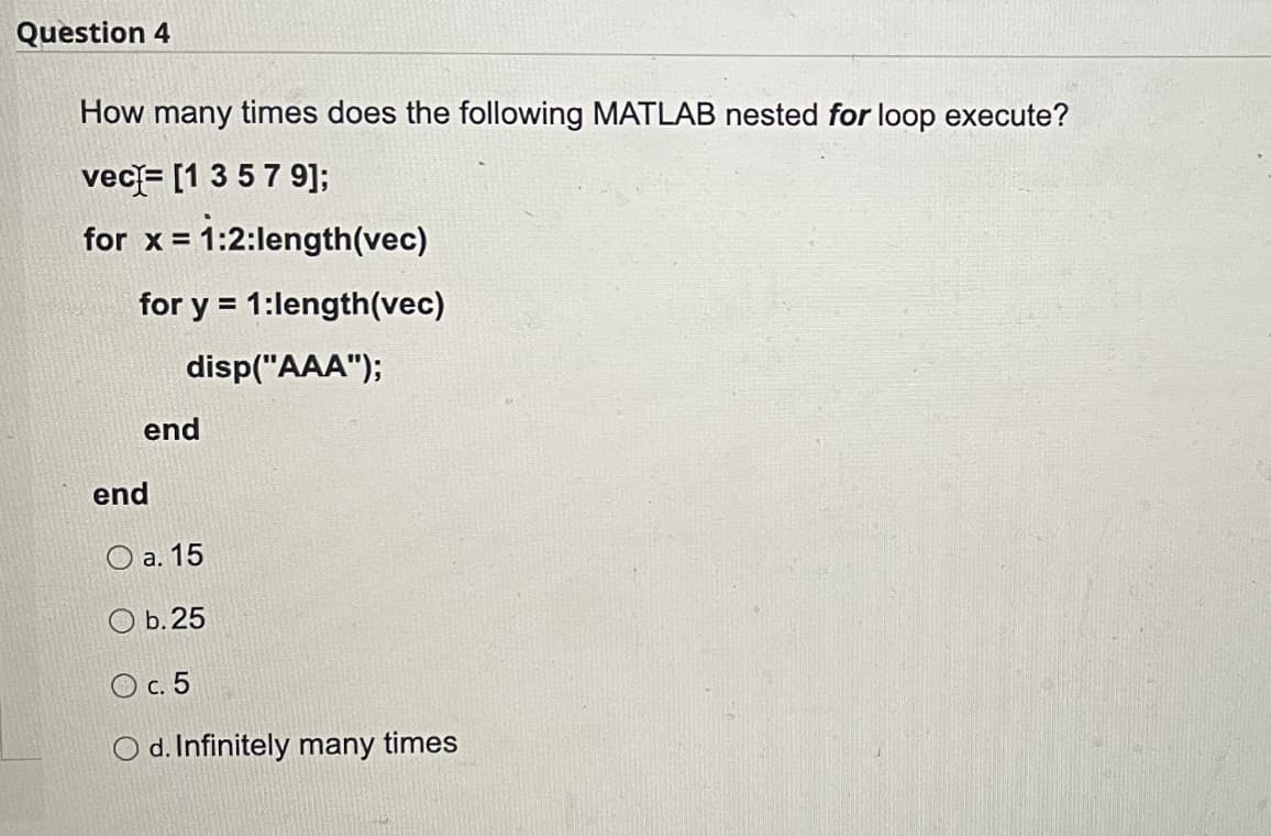 Question 4
How many times does the following MATLAB nested for loop execute?
vec= [1 3 57 9];
for x = 1:2:length(vec)
%3D
for y = 1:length(vec)
disp("AAA");
end
end
O a. 15
O b. 25
O c. 5
O d. Infinitely many times
