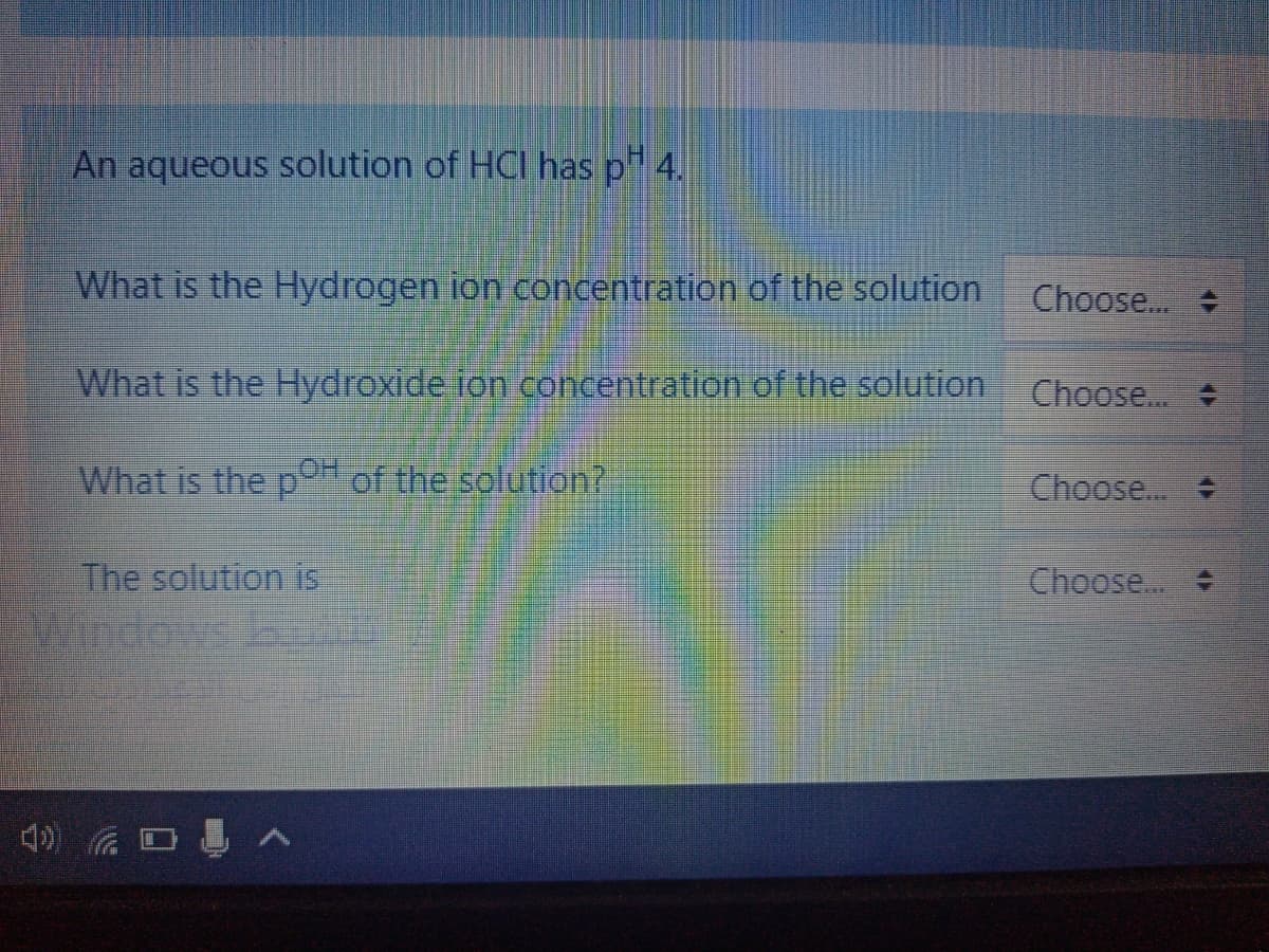 An aqueous solution of HCI has p" 4.
What is the Hydrogen ion concentration of the solution
Choose.
What is the Hydroxide fon concentration of the solution
Choose...
What is the p of the solution?
Choose... +
The solution is
Choose...
4) D A
