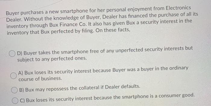 Buyer purchases a new smartphone for her personal enjoyment from Electronics
Dealer. Without the knowledge of Buyer, Dealer has financed the purchase of all its
inventory through Bux Finance Co. It also has given Bux a security interest in the
inventory that Bux perfected by filing. On these facts,
D) Buyer takes the smartphone free of any unperfected security interests but
subject to any perfected ones.
A) Bux loses its security interest because Buyer was a buyer in the ordinary
course of business.
B) Bux may repossess the collateral if Dealer defaults.
OC) Bux loses its security interest because the smartphone is a consumer good.
