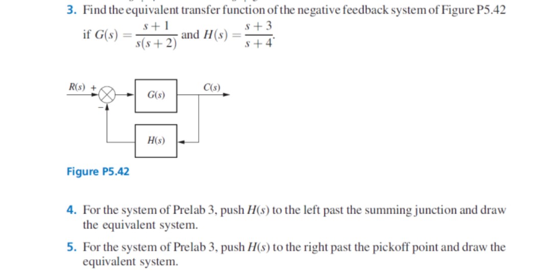 3. Find the equivalent transfer function of the negative feedback system of Figure P5.42
s+1
s + 3
if G(s)
and H(s)
%3D
s(s+2)
s+4°
R(s) +
C(s)
G(s)
H(s)
Figure P5.42
4. For the system of Prelab 3, push H(s) to the left past the summing junction and draw
the equivalent system.
5. For the system of Prelab 3, push H(s) to the right past the pickoff point and draw the
equivalent system.
