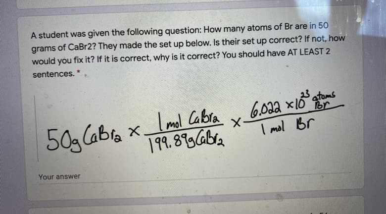 A student was given the following question: How many atoms of Br are in 50
grams of CaBr2? They made the set up below. Is their set up correct? If not, how
would you
fix it? If it is correct, why is it correct? You should have AT LEAST 2
sentences.
Imal Cabra
19. 87Gba
6.02a x1ở stoms
6.09a
Br
50g Cabra x.
X-
I mal Br
Your answer
