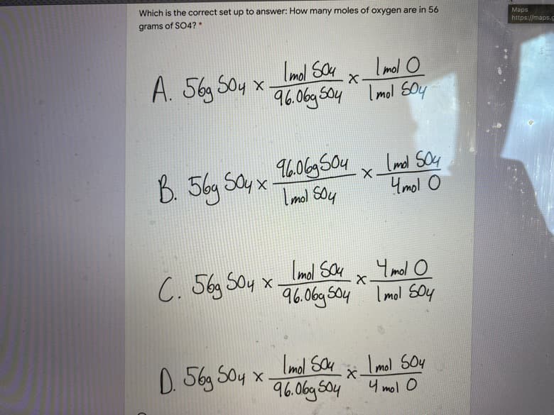 Which is the correct set up to answer: How many moles of oxygen are in 56
grams of SO4?*
Maps
https://maps.
Imol Say
Imol o
A. 56g Soy x.
96.06g So4 Imol soy
B. 56y Say x.
I mol soy
1606g Soy
Imd SO4
4mol o
C. 56g Soy x.
Imol Sce
Y mol o
96.06g So4 Imol soy
Imol Sau
D. 56g Soy x.
96.06g So4
Imol SOy
4 mol o
