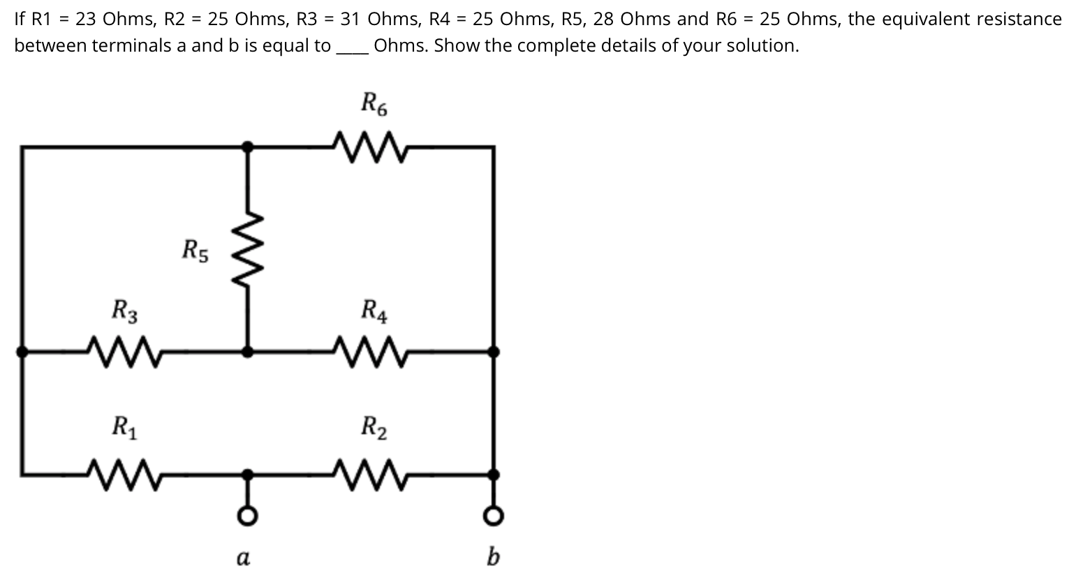 If R1 = 23 Ohms, R2
= 25 Ohms, R3 = 31 Ohms, R4 = 25 Ohms, R5, 28 Ohms and R6 = 25 Ohms, the equivalent resistance
between terminals a and b is equal to
Ohms. Show the complete details of your solution.
