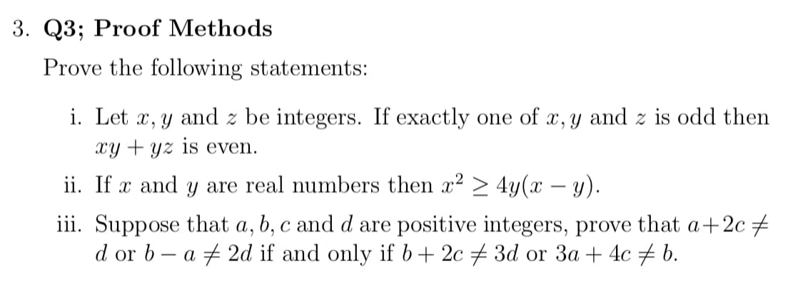 3. Q3; Proof Methods
Prove the following statements:
i. Let x, y and z be integers. If exactly one of x, y and z is odd then
Xy + yz is even.
ii. If x and y are real numbers then x2 > 4y(x – y).
iii. Suppose that a, b, c and d are positive integers, prove that a+2c+
d or b – a + 2d if and only if b+ 2c + 3d or 3a + 4c + b.
|
